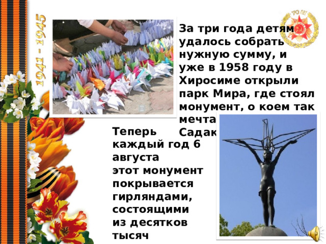 За три года детям удалось собрать нужную сумму, и уже в 1958 году в Хиросиме открыли парк Мира, где стоял монумент, о коем так мечтали друзья Садако. Теперь каждый год 6 августа этот монумент покрывается гирляндами, состоящими из десятков тысяч журавликов счастья. 