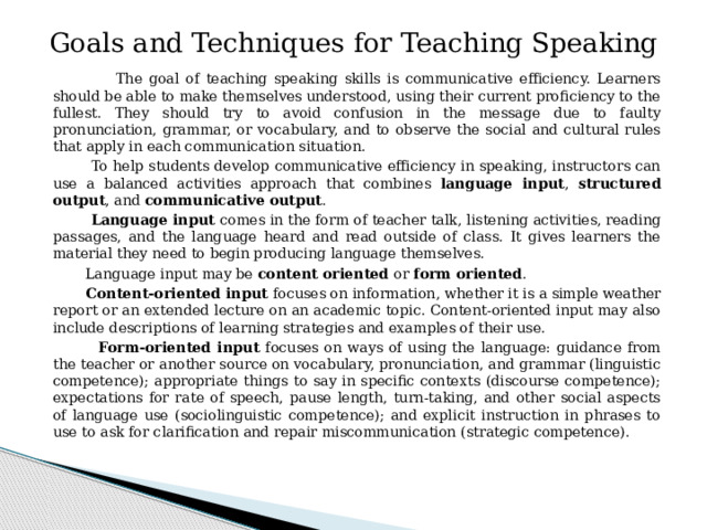 Goals and Techniques for Teaching Speaking  The goal of teaching speaking skills is communicative efficiency. Learners should be able to make themselves understood, using their current proficiency to the fullest. They should try to avoid confusion in the message due to faulty pronunciation, grammar, or vocabulary, and to observe the social and cultural rules that apply in each communication situation.  To help students develop communicative efficiency in speaking, instructors can use a balanced activities approach that combines language input , structured output , and communicative output .  Language input comes in the form of teacher talk, listening activities, reading passages, and the language heard and read outside of class. It gives learners the material they need to begin producing language themselves.  Language input may be content oriented or form oriented .  Content-oriented input focuses on information, whether it is a simple weather report or an extended lecture on an academic topic. Content-oriented input may also include descriptions of learning strategies and examples of their use.  Form-oriented input focuses on ways of using the language: guidance from the teacher or another source on vocabulary, pronunciation, and grammar (linguistic competence); appropriate things to say in specific contexts (discourse competence); expectations for rate of speech, pause length, turn-taking, and other social aspects of language use (sociolinguistic competence); and explicit instruction in phrases to use to ask for clarification and repair miscommunication (strategic competence). 