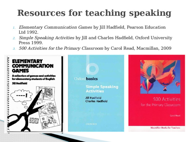 Resources for teaching speaking Elementary Communication Games by Jill Hadfield, Pearson Education Ltd 1992. Simple Speaking Activities by Jill and Charles Hadfield, Oxford University Press 1999. 500 Activities for the Primary Classroom by Carol Read, Macmillan, 2009 