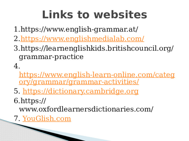 Links to websites 1.https://www.english-grammar.at/ 2. https://www.englishmedialab.com/ 3.https://learnenglishkids.britishcouncil.org/grammar-practice 4. https://www.english-learn-online.com/category/grammar/grammar-activities/ 5. https://dictionary.cambridge.org 6.https://www.oxfordlearnersdictionaries.com/ 7. YouGlish.com 