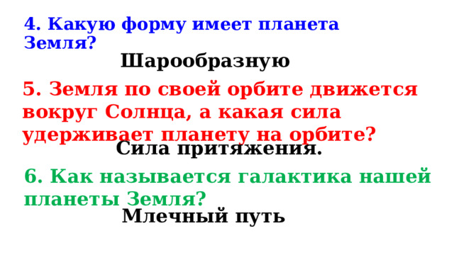 4. Какую форму имеет планета Земля? Шарообразную 5. Земля по своей орбите движется вокруг Солнца, а какая сила удерживает планету на орбите? Сила притяжения. 6. Как называется галактика нашей планеты Земля? Млечный путь 