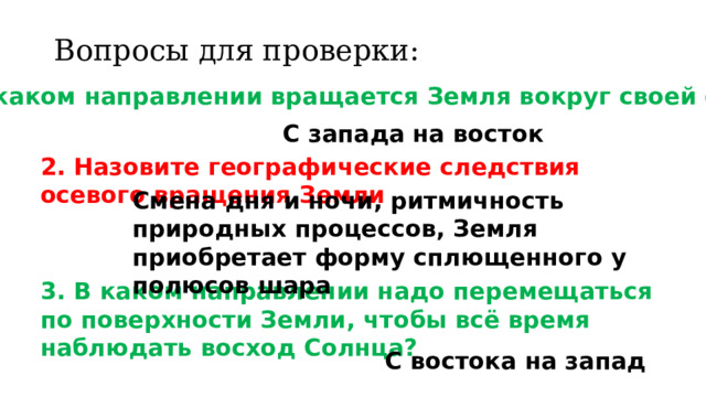 Вопросы для проверки: 1. В каком направлении вращается Земля вокруг своей оси? С запада на восток 2. Назовите географические следствия осевого вращения Земли Смена дня и ночи, ритмичность природных процессов, Земля приобретает форму сплющенного у полюсов шара 3. В каком направлении надо перемещаться по поверхности Земли, чтобы всё время наблюдать восход Солнца? С востока на запад 