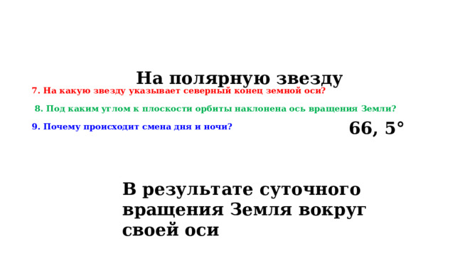 На полярную звезду 7. На какую звезду указывает северный конец земной оси?    8. Под каким углом к плоскости орбиты наклонена ось вращения Земли?   9. Почему происходит смена дня и ночи? 66, 5° В результате суточного вращения Земля вокруг своей оси 