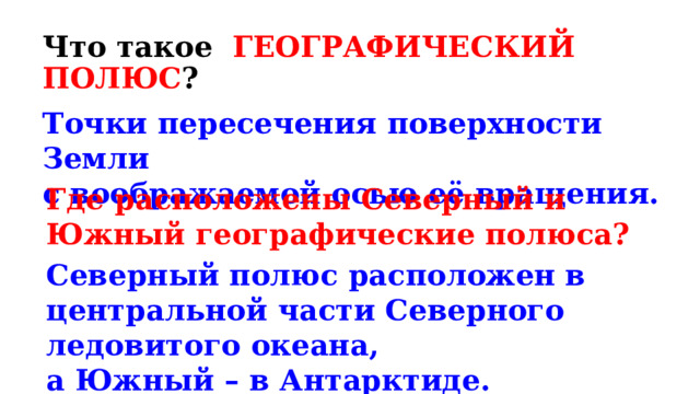 Что такое ГЕОГРАФИЧЕСКИЙ ПОЛЮС ? Точки пересечения поверхности Земли с воображаемой осью её вращения. Где расположены Северный и Южный географические полюса? Северный полюс расположен в центральной части Северного ледовитого океана, а Южный – в Антарктиде. 