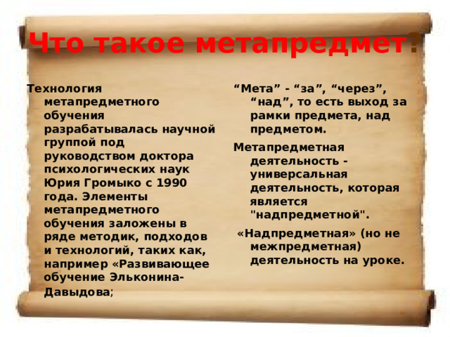 Что такое метапредмет ? Технология метапредметного обучения разрабатывалась научной группой под руководством доктора психологических наук Юрия Громыко с 1990 года. Элементы метапредметного обучения заложены в ряде методик, подходов и технологий, таких как, например «Развивающее обучение Эльконина-Давыдова ;  “ Мета” - “за”, “через”, “над”, то есть выход за рамки предмета, над предметом. Метапредметная деятельность - универсальная деятельность, которая является 