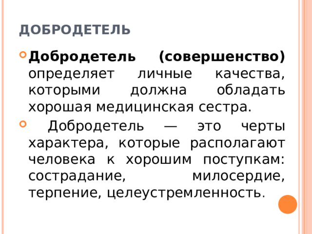 ДОБРОДЕТЕЛЬ Добродетель (совершенство) определяет личные качества, кото­рыми должна обладать хорошая медицинская сестра.  Доброде­тель — это черты характера, которые располагают человека к хоро­шим поступкам: сострадание, милосердие, терпение, целеустрем­ленность . 