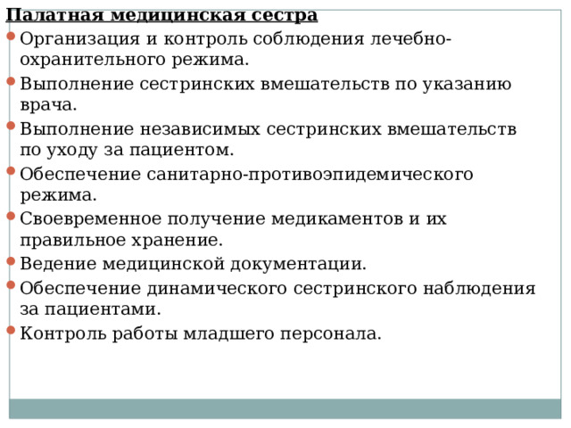 Палатная медицинская сестра Организация и контроль соблюдения лечебно-охранительного режима. Выполнение сестринских вмешательств по указанию врача. Выполнение независимых сестринских вмешательств по уходу за пациентом. Обеспечение санитарно-противоэпидемического режима. Своевременное получение медикаментов и их правильное хранение. Ведение медицинской документации. Обеспечение динамического сестринского наблюдения за пациентами. Контроль работы младшего персонала. 