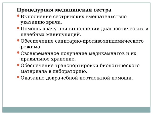 Процедурная медицинская сестра Выполнение сестринских вмешательствпо указанию врача. Помощь врачу при выполнении диагностических и лечебных манипуляций. Обеспечение санитарно-противоэпидемического режима. Своевременное получение медикаментов и их правильное хранение. Обеспечение транспортировки биологического материала в лабораторию. Оказание доврачебной неотложной помощи. 