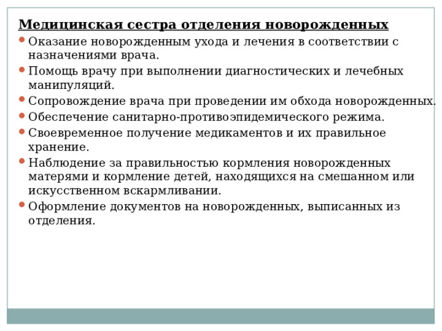 Медицинская сестра отделения новорожденных Оказание новорожденным ухода и лечения в соответствии с назначениями врача. Помощь врачу при выполнении диагностических и лечебных манипуляций. Сопровождение врача при проведении им обхода новорожденных. Обеспечение санитарно-противоэпидемического режима. Своевременное получение медикаментов и их правильное хранение. Наблюдение за правильностью кормления новорожденных матерями и кормление детей, находящихся на смешанном или искусственном вскармливании. Оформление документов на новорожденных, выписанных из отделения. 