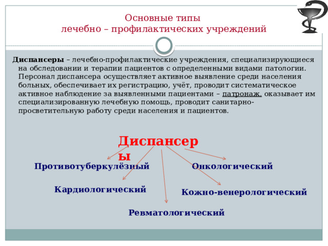 Основные типы  лечебно – профилактических учреждений Диспансеры – лечебно-профилактические учреждения, специализирующиеся на обследовании и терапии пациентов с определенными видами патологии. Персонал диспансера осуществляет активное выявление среди населения больных, обеспечивает их регистрацию, учёт, проводит систематическое активное наблюдение за выявленными пациентами – патронаж, оказывает им специализированную лечебную помощь, проводит санитарно-просветительную работу среди населения и пациентов. Диспансеры  Противотуберкулёзный Онкологический Кардиологический Кожно-венерологический Ревматологический 