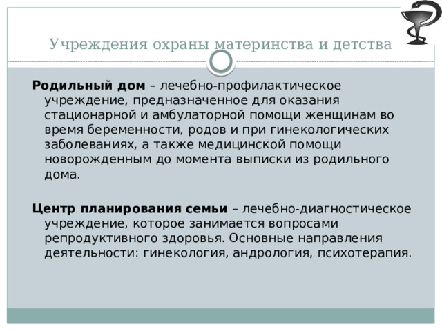 Учреждения охраны материнства и детства Родильный дом – лечебно-профилактическое учреждение, предназначенное для оказания стационарной и амбулаторной помощи женщинам во время беременности, родов и при гинекологических заболеваниях, а также медицинской помощи новорожденным до момента выписки из родильного дома.  Центр планирования семьи – лечебно-диагностическое учреждение, которое занимается вопросами репродуктивного здоровья. Основные направления деятельности: гинекология, андрология, психотерапия.   