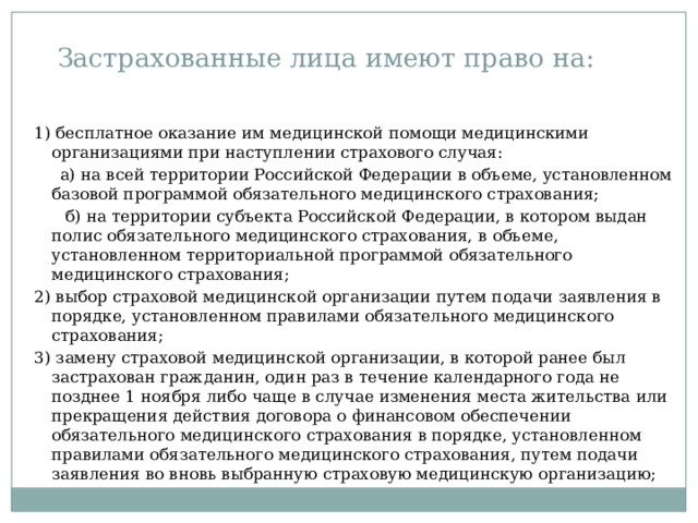 Застрахованные лица имеют право на: 1) бесплатное оказание им медицинской помощи медицинскими организациями при наступлении страхового случая:  а) на всей территории Российской Федерации в объеме, установленном базовой программой обязательного медицинского страхования;  б) на территории субъекта Российской Федерации, в котором выдан полис обязательного медицинского страхования, в объеме, установленном территориальной программой обязательного медицинского страхования; 2) выбор страховой медицинской организации путем подачи заявления в порядке, установленном правилами обязательного медицинского страхования; 3) замену страховой медицинской организации, в которой ранее был застрахован гражданин, один раз в течение календарного года не позднее 1 ноября либо чаще в случае изменения места жительства или прекращения действия договора о финансовом обеспечении обязательного медицинского страхования в порядке, установленном правилами обязательного медицинского страхования, путем подачи заявления во вновь выбранную страховую медицинскую организацию; 