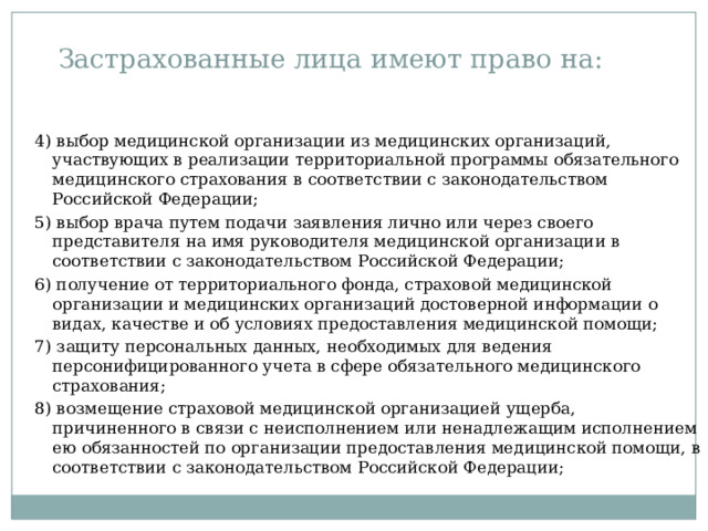 Застрахованные лица имеют право на: 4) выбор медицинской организации из медицинских организаций, участвующих в реализации территориальной программы обязательного медицинского страхования в соответствии с законодательством Российской Федерации; 5) выбор врача путем подачи заявления лично или через своего представителя на имя руководителя медицинской организации в соответствии с законодательством Российской Федерации; 6) получение от территориального фонда, страховой медицинской организации и медицинских организаций достоверной информации о видах, качестве и об условиях предоставления медицинской помощи; 7) защиту персональных данных, необходимых для ведения персонифицированного учета в сфере обязательного медицинского страхования; 8) возмещение страховой медицинской организацией ущерба, причиненного в связи с неисполнением или ненадлежащим исполнением ею обязанностей по организации предоставления медицинской помощи, в соответствии с законодательством Российской Федерации; 