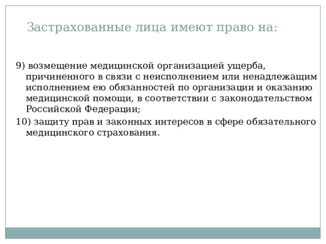 Застрахованные лица имеют право на: 9) возмещение медицинской организацией ущерба, причиненного в связи с неисполнением или ненадлежащим исполнением ею обязанностей по организации и оказанию медицинской помощи, в соответствии с законодательством Российской Федерации; 10) защиту прав и законных интересов в сфере обязательного медицинского страхования. 