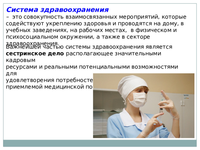 Система здравоохранения –  это совокупность взаимосвязанных мероприятий, которые содействуют укреплению здоровья и проводятся на дому, в учебных заведениях, на рабочих местах, в физическом и психосоциальном окружении, а также в секторе здравоохранения. Важнейшей частью системы здравоохранения является сестринское дело располагающее значительными кадровым ресурсами и реальными потенциальными возможностями для удовлетворения потребностей населения в доступной приемлемой медицинской помощи. 