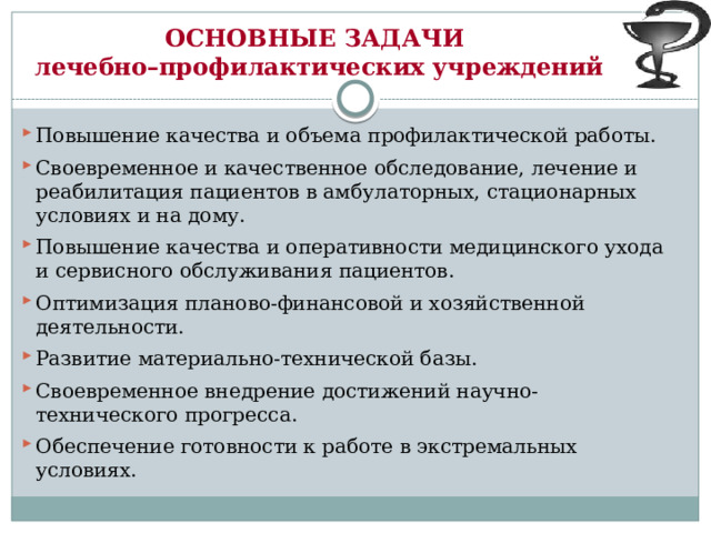 ОСНОВНЫЕ ЗАДАЧИ  лечебно–профилактических учреждений  Повышение качества и объема профилактической работы. Своевременное и качественное обследование, лечение и реабилитация пациентов в амбулаторных, стационарных условиях и на дому. Повышение качества и оперативности медицинского ухода и сервисного обслуживания пациентов. Оптимизация планово-финансовой и хозяйственной деятельности. Развитие материально-технической базы. Своевременное внедрение достижений научно-технического прогресса. Обеспечение готовности к работе в экстремальных условиях.  