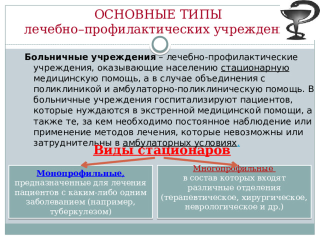 ОСНОВНЫЕ ТИПЫ  лечебно–профилактических учреждений  Больничные учреждения – лечебно-профилактические учреждения, оказывающие населению стационарную медицинскую помощь, а в случае объединения с поликлиникой и амбулаторно-поликлиническую помощь. В больничные учреждения госпитализируют пациентов, которые нуждаются в экстренной медицинской помощи, а также те, за кем необходимо постоянное наблюдение или применение методов лечения, которые невозможны или затруднительны в амбулаторных условиях .  Виды стационаров Монопрофильные, предназначенные для лечения пациентов с каким-либо одним заболеванием (например, туберкулезом) Многопрофильные в состав которых входят различные отделения (терапевтическое, хирургическое, неврологическое и др.)  