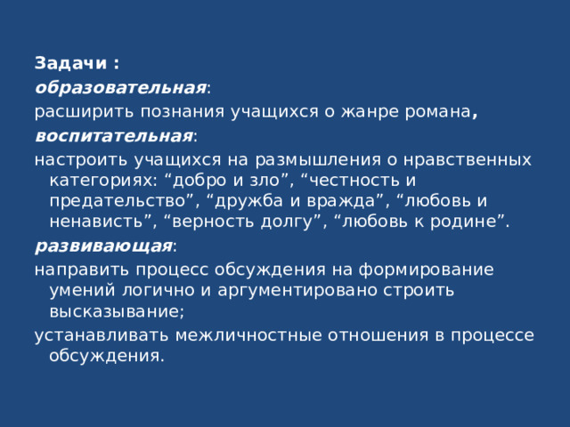 Задачи : образовательная : расширить познания учащихся о жанре романа , воспитательная : настроить учащихся на размышления о нравственных категориях: “добро и зло”, “честность и предательство”, “дружба и вражда”, “любовь и ненависть”, “верность долгу”, “любовь к родине”. развивающая : направить процесс обсуждения на формирование умений логично и аргументировано строить высказывание; устанавливать межличностные отношения в процессе обсуждения. 