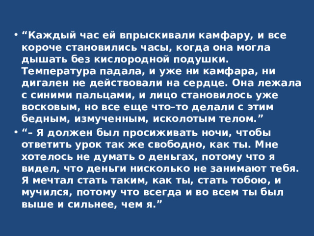 “ Каждый час ей впрыскивали камфару, и все короче становились часы, когда она могла дышать без кислородной подушки. Температура падала, и уже ни камфара, ни дигален не действовали на сердце. Она лежала с синими пальцами, и лицо становилось уже восковым, но все еще что–то делали с этим бедным, измученным, исколотым телом.” “– Я должен был просиживать ночи, чтобы ответить урок так же свободно, как ты. Мне хотелось не думать о деньгах, потому что я видел, что деньги нисколько не занимают тебя. Я мечтал стать таким, как ты, стать тобою, и мучился, потому что всегда и во всем ты был выше и сильнее, чем я.” 