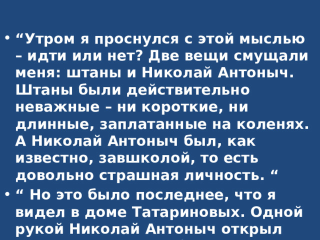“ Утром я проснулся с этой мыслью – идти или нет? Две вещи смущали меня: штаны и Николай Антоныч. Штаны были действительно неважные – ни короткие, ни длинные, заплатанные на коленях. А Николай Антоныч был, как известно, завшколой, то есть довольно страшная личность. “ “ Но это было последнее, что я видел в доме Татариновых. Одной рукой Николай Антоныч открыл двери, а другой выбросил меня на лестницу, как котенка.” 