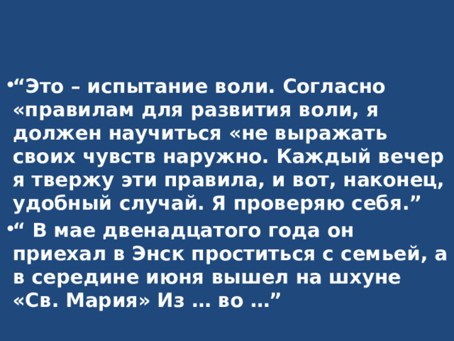 “ Это – испытание воли. Согласно «правилам для развития воли, я должен научиться «не выражать своих чувств наружно. Каждый вечер я твержу эти правила, и вот, наконец, удобный случай. Я проверяю себя.” “ В мае двенадцатого года он приехал в Энск проститься с семьей, а в середине июня вышел на шхуне «Св. Мария» Из … во …” 