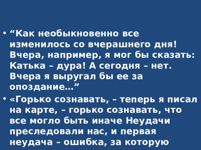 “ Как необыкновенно все изменилось со вчерашнего дня! Вчера, например, я мог бы сказать: Катька – дура! А сегодня – нет. Вчера я выругал бы ее за опоздание…” «Горько сознавать, – теперь я писал на карте, – горько сознавать, что все могло быть иначе Неудачи преследовали нас, и первая неудача – ошибка, за которую приходится расплачиваться ежечасно, ежеминутно, – та, что снаряжение экспедиции я поручил Николаю». 