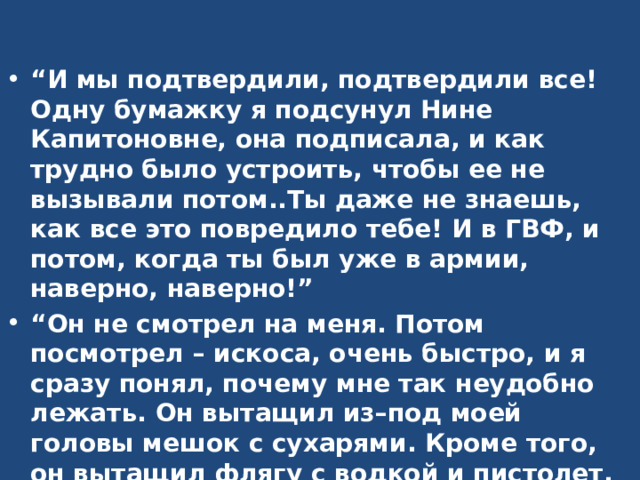 “ И мы подтвердили, подтвердили все! Одну бумажку я подсунул Нине Капитоновне, она подписала, и как трудно было устроить, чтобы ее не вызывали потом..Ты даже не знаешь, как все это повредило тебе! И в ГВФ, и потом, когда ты был уже в армии, наверно, наверно!” “ Он не смотрел на меня. Потом посмотрел – искоса, очень быстро, и я сразу понял, почему мне так неудобно лежать. Он вытащил из–под моей головы мешок с сухарями. Кроме того, он вытащил флягу с водкой и пистолет. Кровь бросилась мне в лицо. Он вытащил пистолет! –  Сейчас же верни оружие, болван! – сказал я спокойно.”  –  Ну! –  Ты все равно умрешь, – сказал он торопливо. – Тебе не нужно оружия.  