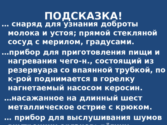 ПОДСКАЗКА! … снаряд для узнания доброты молока и устоя; прямой стекляной сосуд с мерилом, градусами. … прибор для приготовления пищи и нагревания чего-н., состоящий из резервуара со впаянной трубкой, по к-рой поднимается в горелку нагнетаемый насосом керосин. … насажанное на длинный шест металлическое острие с крюком. … прибор для выслушивания шумов внутренних органов: лёгких, бронхов, сердца, сосудов, кишечника и др 