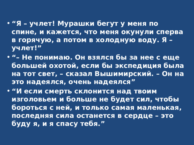 “ Я – учлет! Мурашки бегут у меня по спине, и кажется, что меня окунули сперва в горячую, а потом в холодную воду. Я – учлет!” “–  Не понимаю. Он взялся бы за нее с еще большей охотой, если бы экспедиция была на тот свет, – сказал Вышимирский. – Он на это надеялся, очень надеялся” “ И если смерть склонится над твоим изголовьем и больше не будет сил, чтобы бороться с ней, и только самая маленькая, последняя сила останется в сердце – это буду я, и я спасу тебя.”  