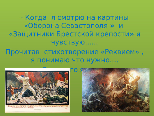 - Когда я смотрю на картины «Оборона Севастополя » и «Защитники Брестской крепости » я чувствую...... Прочитав стихотворение «Реквием» , я понимаю что нужно....  -Для этого я могу.... 