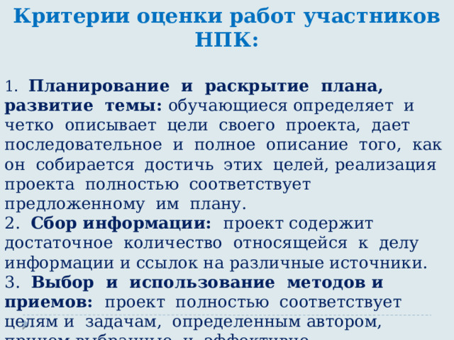 Критерии оценки работ участников НПК:  1. Планирование и раскрытие плана, развитие темы: обучающиеся определяет и четко описывает цели своего проекта, дает последовательное и полное описание того, как он собирается достичь этих целей, реализация проекта полностью соответствует предложенному им плану. 2. Сбор информации: проект содержит достаточное количество относящейся к делу информации и ссылок на различные источники. 3. Выбор и использование методов и приемов: проект полностью соответствует целям и задачам, определенным автором, причем выбранные и эффективно использованные средства приводят к созданию итогового продукта высокого качества. 