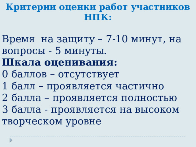 Критерии оценки работ участников НПК:  Время на защиту – 7-10 минут, на вопросы - 5 минуты. Шкала оценивания: 0 баллов – отсутствует 1 балл – проявляется частично 2 балла – проявляется полностью 3 балла - проявляется на высоком творческом уровне 