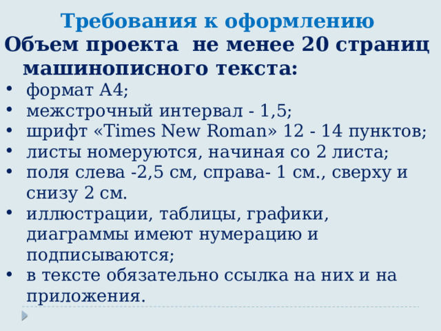 Требования к оформлению Объем проекта не менее 20 страниц машинописного текста: формат А4; межстрочный интервал - 1,5; шрифт «Times New Roman» 12 - 14 пунктов; листы номеруются, начиная со 2 листа; поля слева -2,5 см, справа- 1 см., сверху и снизу 2 см. иллюстрации, таблицы, графики, диаграммы имеют нумерацию и подписываются; в тексте обязательно ссылка на них и на приложения. 