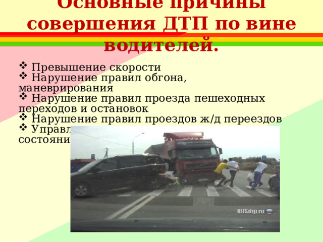 Основные причины совершения ДТП по вине водителей.  Превышение скорости  Нарушение правил обгона, маневрирования  Нарушение правил проезда пешеходных переходов и остановок  Нарушение правил проездов ж/д переездов  Управление транспортом в нетрезвом состоянии 