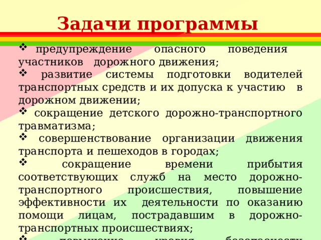 Задачи программы  предупреждение опасного поведения участников дорожного движения;  развитие системы подготовки водителей транспортных средств и их допуска к участию в дорожном движении;  сокращение детского дорожно-транспортного травматизма;  совершенствование организации движения транспорта и пешеходов в городах;  сокращение времени прибытия соответствующих служб на место дорожно-транспортного происшествия, повышение эффективности их деятельности по оказанию помощи лицам, пострадавшим в дорожно-транспортных происшествиях;  повышение уровня безопасности транспортных средств и др. 