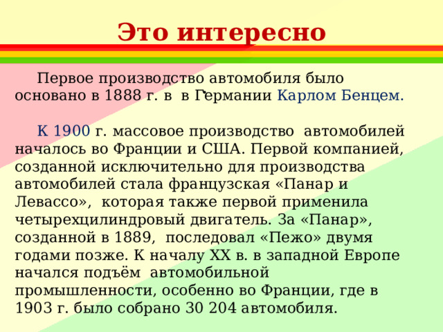 Это интересно Первое производство автомобиля было основано в 1888 г. в  в Германии Карлом Бенцем. К 1900  г. массовое производство  автомобилей началось во Франции и США. Первой компанией, созданной исключительно для производства автомобилей стала французская «Панар и Левассо», которая также первой применила четырехцилиндровый двигатель. За «Панар», созданной в 1889, последовал «Пежо» двумя годами позже. К началу ХХ в. в западной Европе начался подъём  автомобильной промышленности, особенно во Франции, где в 1903 г. было собрано 30 204 автомобиля. 