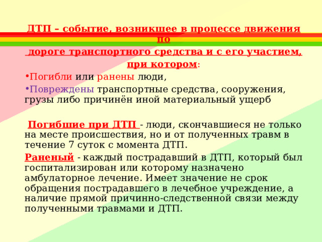 ДТП – событие, возникшее в процессе движения по  дороге транспортного средства и с его участием, при котором : Погибли или ранены люди, Повреждены транспортные средства, сооружения, грузы либо причинён иной материальный ущерб   Погибшие при ДТП - люди, скончавшиеся не только на месте происшествия, но и от полученных травм в течение 7 суток с момента ДТП. Раненый - каждый пострадавший в ДТП, который был госпитализирован или которому назначено амбулаторное лечение. Имеет значение не срок обращения пострадавшего в лечебное учреждение, а наличие прямой причинно-следственной связи между полученными травмами и ДТП. 