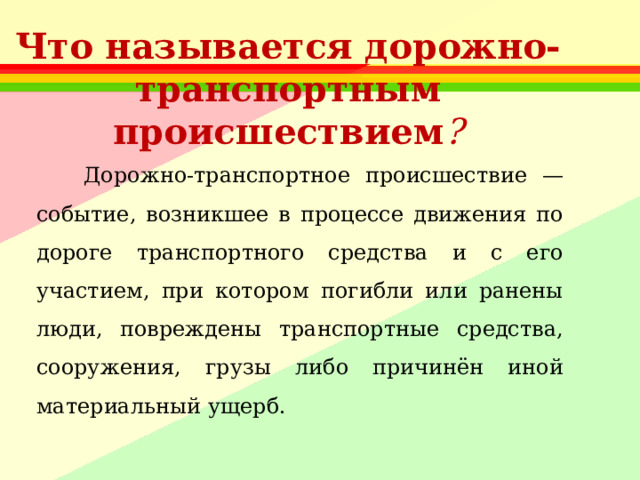 Что называется дорожно-транспортным происшествием ?    Дорожно-транспортное происшествие — событие, возникшее в процессе движения по дороге транспортного средства и с его участием, при котором погибли или ранены люди, повреждены транспортные средства, сооружения, грузы либо причинён иной материальный ущерб. 