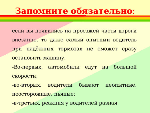 Запомните  обязательно : если вы появились на проезжей части дороги внезапно, то даже самый опытный водитель при надёжных тормозах не сможет сразу остановить машину. -Во-первых, автомобили едут на большой скорости; -во-вторых, водители бывают неопытные, неосторожные, пьяные; -в-третьих, реакция у водителей разная. 