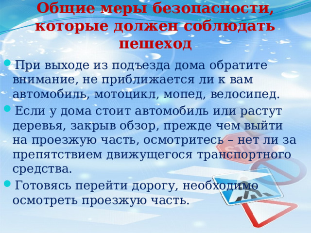 Общие меры безопасности, которые должен соблюдать пешеход При выходе из подъезда дома обратите внимание, не приближается ли к вам автомобиль, мотоцикл, мопед, велосипед.  Если у дома стоит автомобиль или растут деревья, закрыв обзор, прежде чем выйти на проезжую часть, осмотритесь – нет ли за препятствием движущегося транспортного средства. Готовясь перейти дорогу, необходимо осмотреть проезжую часть. 