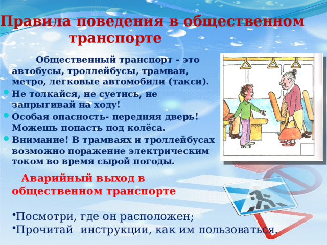 Правила поведения в общественном транспорте  Общественный транспорт - это автобусы, троллейбусы, трамваи, метро, легковые автомобили (такси). Не толкайся, не суетись, не запрыгивай на ходу! Особая опасность- передняя дверь! Можешь попасть под колёса. Внимание! В трамваях и троллейбусах возможно поражение электрическим током во время сырой погоды.  Аварийный выход в общественном транспорте Посмотри, где он расположен; Прочитай инструкции, как им пользоваться. 