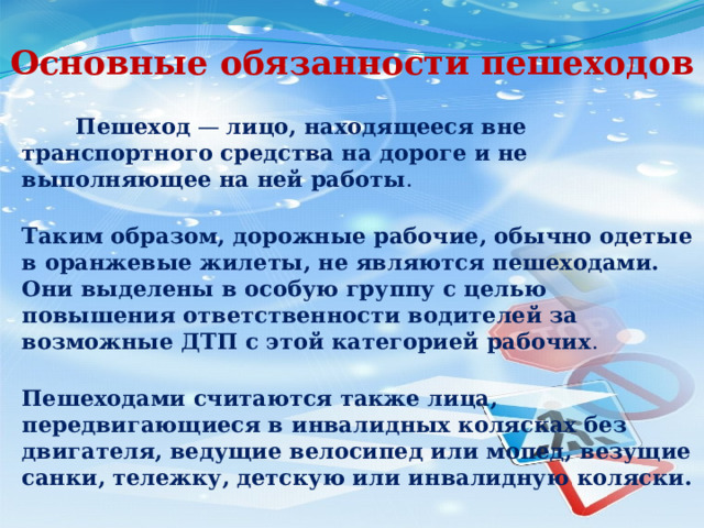 Основные обязанности пешеходов  Пешеход — лицо, находящееся вне транспортного средства на дороге и не выполняющее на ней работы .  Таким образом, дорожные рабочие, обычно одетые в оранжевые жилеты, не являются пешеходами. Они выделены в особую группу с целью повышения ответственности водителей за возможные ДТП с этой категорией рабочих .  Пешеходами считаются также лица, передвигающиеся в инвалидных колясках без двигателя, ведущие велосипед или мопед, везущие санки, тележку, детскую или инвалидную коляски. 