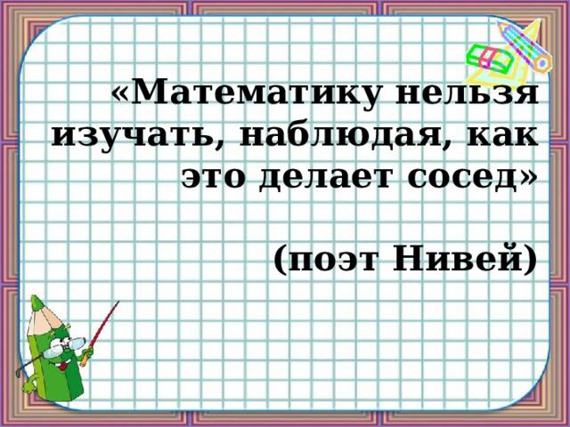 «Математику нельзя изучать, наблюдая, как это делает сосед»   (поэт Нивей) 