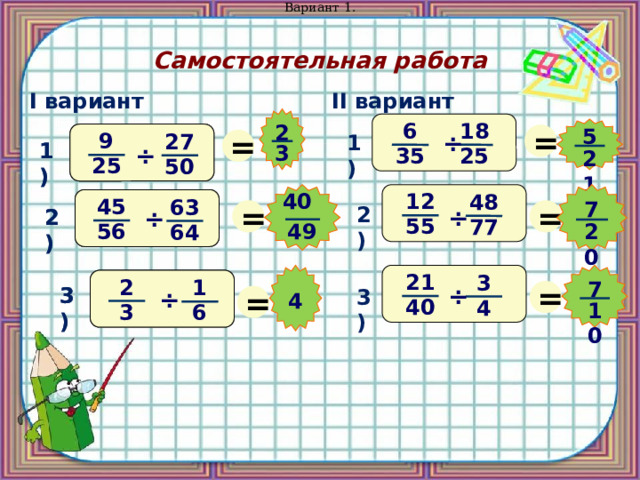Вариант 1. Самостоятельная работа II вариант I вариант 18 = 6 2 = 5 9 9 ÷ 27 27 1) 1) 1) 3 ÷ ÷ 35 25 21 25 25 50 50 12 40 48 = 45 = 45 63 63 7 2) ÷ ÷ ÷ 2) 2) 55 77 49 20 56 56 64 64 21 3 2 = 2 1 1 7 = ÷ 3) 3) 3) ÷ ÷ 4 40 4 10  3 3 6 6 