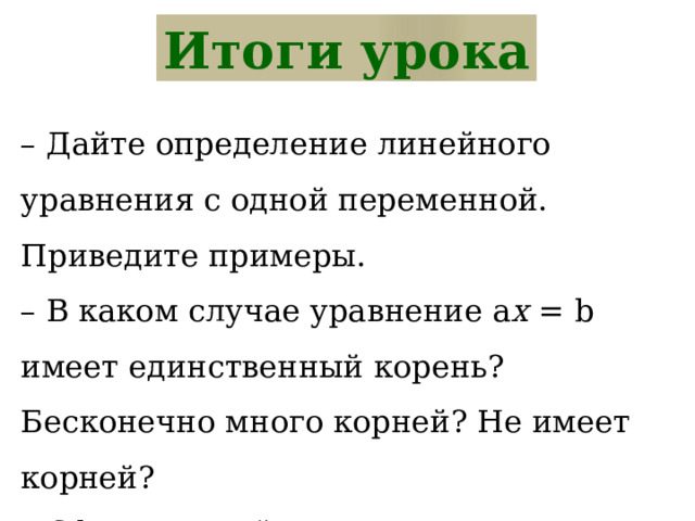 Итоги урока – Дайте определение линейного уравнения с одной переменной. Приведите примеры. – В каком случае уравнение a x = b имеет единственный корень? Бесконечно много корней? Не имеет корней? – Сформулируйте алгоритм решения уравнения, сводящегося к линейному. 