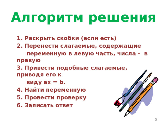 Алгоритм решения 1. Раскрыть скобки (если есть) 2. Перенести слагаемые, содержащие  переменную в левую часть, числа - в правую 3. Привести подобные слагаемые, приводя его к  виду ax = b. 4. Найти переменную 5. Провести проверку 6. Записать ответ  