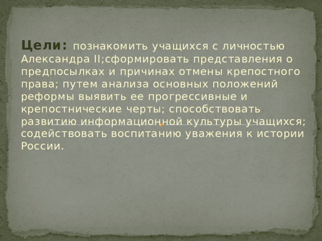 Цели: познакомить учащихся с личностью Александра II;сформировать представления о предпосылках и причинах отмены крепостного права; путем анализа основных положений реформы выявить ее прогрессивные и крепостнические черты; способствовать развитию информационной культуры учащихся; содействовать воспитанию уважения к истории России. .  