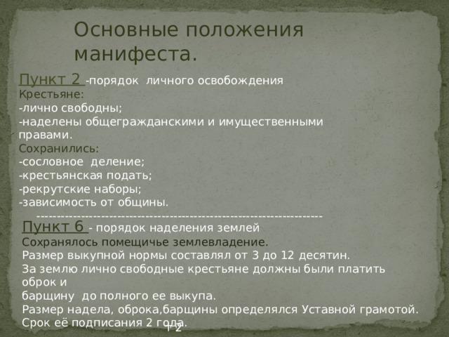 Основные положения манифеста. Пункт 2 -порядок личного освобождения Крестьяне: -лично свободны; -наделены общегражданскими и имущественными правами. Сохранились: -сословное деление; -крестьянская подать; -рекрутские наборы; -зависимость от общины.  ----------------------------------------------------------------------- Пункт 6 - порядок наделения землей Сохранялось помещичье землевладение. Размер выкупной нормы составлял от 3 до 12 десятин. За землю лично свободные крестьяне должны были платить оброк и барщину до полного ее выкупа. Размер надела, оброка,барщины определялся Уставной грамотой. Срок её подписания 2 года. т 2 