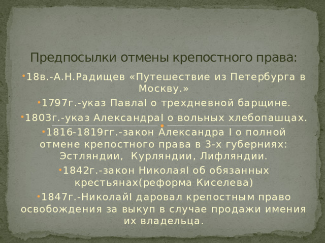 Предпосылки отмены крепостного права: 18в.-А.Н.Радищев «Путешествие из Петербурга в Москву.» 1797г.-указ ПавлаI о трехдневной барщине. 1803г.-указ АлександраI о вольных хлебопашцах. 1816-1819гг.-закон Александра I о полной отмене крепостного права в 3-х губерниях: Эстляндии, Курляндии, Лифляндии. 1842г.-закон НиколаяI об обязанных крестьянах(реформа Киселева) 1847г.-НиколайI даровал крепостным право освобождения за выкуп в случае продажи имения их владельца. 