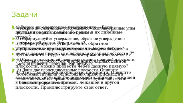 Задачи 4) Верно ли следующее утверждение: «Если двугранные углы равны, то равны и их линейные углы»? 5) Сформулируйте утверждение, обратное утверждению предыдущей задачи. Верно ли оно? 6) Плоскость . Будет ли всякая прямая плоскости ? 7) Сколько плоскостей, перпендикулярных данной плоскости, можно провести через данную прямую? 8) Даны две перпендикулярные плоскости. Опишите возможные ситуации расположения прямой, лежащей в одной плоскости с прямой, лежащей в другой плоскости. Проиллюстрируете свой ответ.   